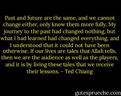 Past and future are the same, and we cannot change either, only know them more fully. My journey to the past had changed nothing, but what I had learned had changed everything, and I understood that it could not have been otherwise. If our lives are tales that Allah tells, then we are the audience as well as the players, and it is by living these tales that we receive their lessons. - Ted Chiang