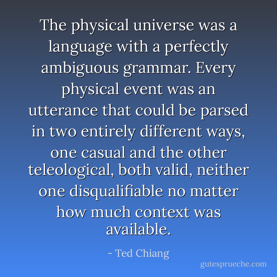 The physical universe was a language with a perfectly ambiguous grammar. Every physical event was an utterance that could be parsed in two entirely different ways, one casual and the other teleological, both valid, neither one disqualifiable no matter how much context was available. - Ted Chiang