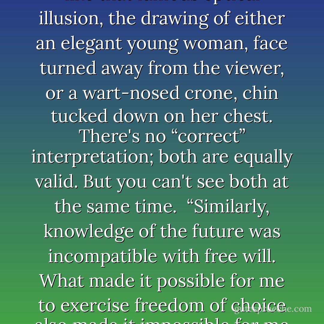 Freedom isn't an illusion; it's perfectly real in the context of sequential consciousness. Within the context of simultaneous consciousness, freedom is not meaningful, but neither is coercion; it's simply a different context, no more or less valid than the other. It's like that famous optical illusion, the drawing of either an elegant young woman, face turned away from the viewer, or a wart-nosed crone, chin tucked down on her chest. There's no “correct” interpretation; both are equally valid. But you can't see both at the same time.<br /><br />“Similarly, knowledge of the future was incompatible with free will. What made it possible for me to exercise freedom of choice also made it impossible for me to know the future. Conversely, now that I know the future, I would never act contrary to that future, including telling others what I know: those who know the future don't talk about it. Those who've read the Book of Ages never admit to it. - Ted Chiang