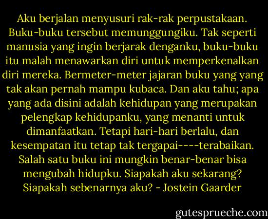 Aku berjalan menyusuri rak-rak perpustakaan. Buku-buku tersebut memunggungiku. Tak seperti manusia yang ingin berjarak denganku, buku-buku itu malah menawarkan diri untuk memperkenalkan diri mereka. Bermeter-meter jajaran buku yang yang tak akan pernah mampu kubaca. Dan aku tahu; apa yang ada disini adalah kehidupan yang merupakan pelengkap kehidupanku, yang menanti untuk dimanfaatkan. Tetapi hari-hari berlalu, dan kesempatan itu tetap tak tergapai----terabaikan. Salah satu buku ini mungkin benar-benar bisa mengubah hidupku. Siapakah aku sekarang? Siapakah sebenarnya aku? - Jostein Gaarder