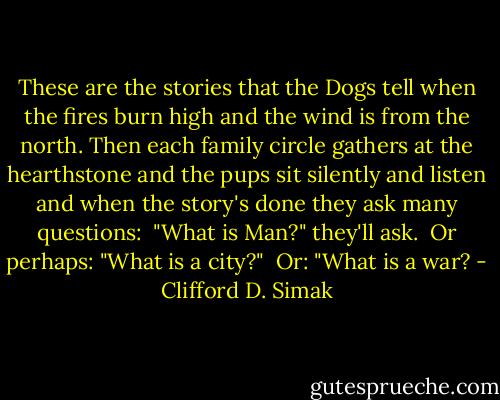 These are the stories that the Dogs tell when the fires burn high and the wind is from the north. Then each family circle gathers at the hearthstone and the pups sit silently and listen and when the story's done they ask many questions:<br /><br />"What is Man?" they'll ask.<br /><br />Or perhaps: "What is a city?"<br /><br />Or: "What is a war? - Clifford D. Simak