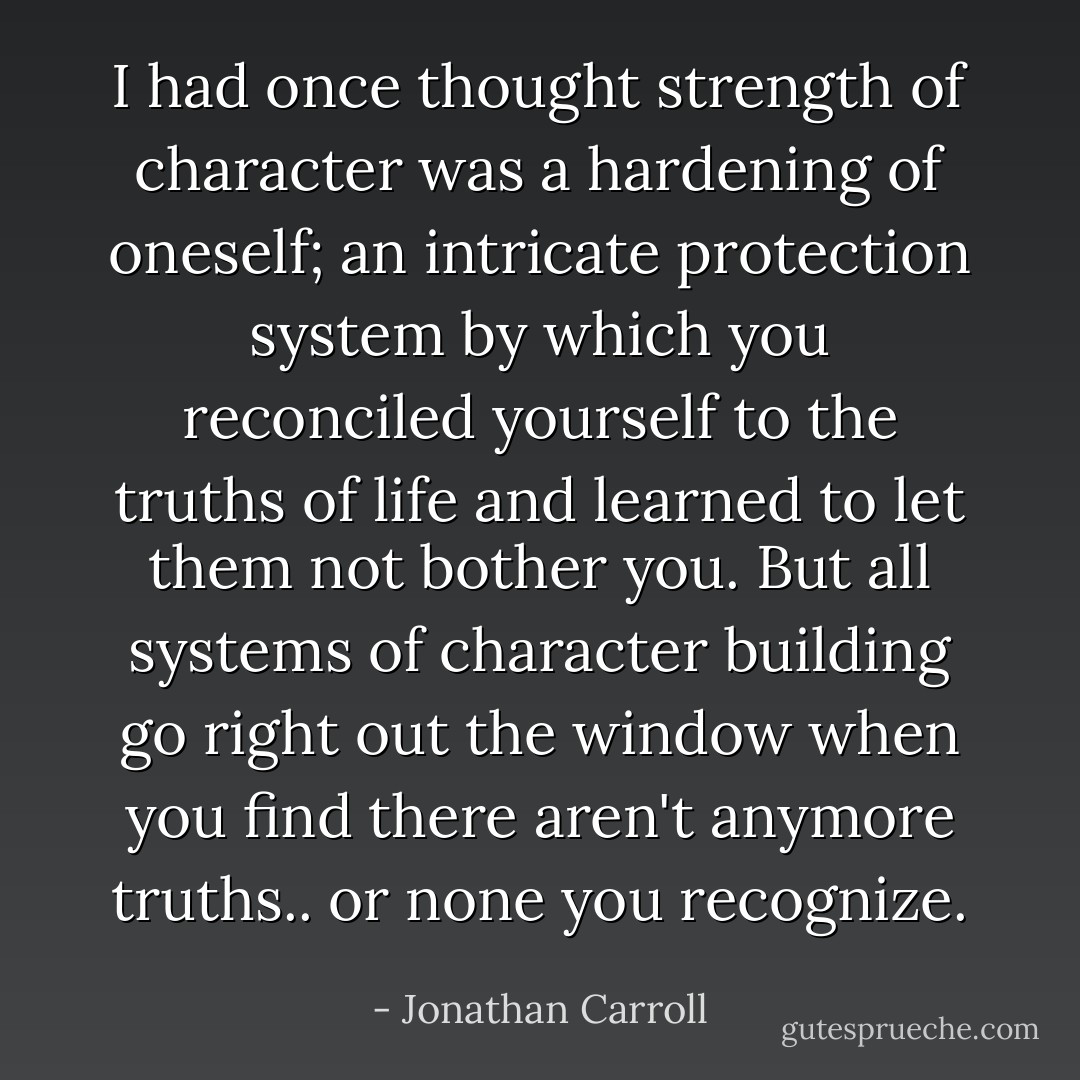 I had once thought strength of character was a hardening of oneself; an intricate protection system by which you reconciled yourself to the truths of life and learned to let them not bother you. But all systems of character building go right out the window when you find there aren't anymore truths.. or none you recognize. - Jonathan Carroll
