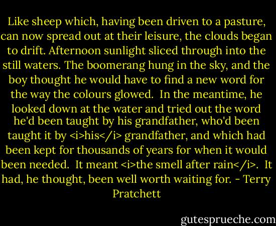 Like sheep which, having been driven to a pasture, can now spread out at their leisure, the clouds began to drift. Afternoon sunlight sliced through into the still waters. The boomerang hung in the sky, and the boy thought he would have to find a new word for the way the colours glowed. <br />In the meantime, he looked down at the water and tried out the word he'd been taught by his grandfather, who'd been taught it by <i>his</i> grandfather, and which had been kept for thousands of years for when it would been needed. <br />It meant <i>the smell after rain</i>. <br />It had, he thought, been well worth waiting for. - Terry Pratchett