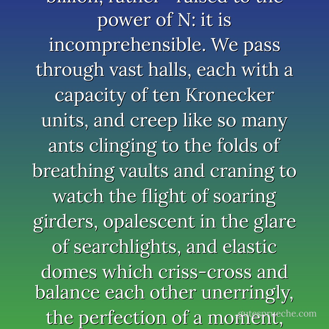 The human mind is only capable of absorbing a few things at a time. We see what is taking place in front of us in the here and now, and cannot envisage simultaneously a succession of processes, no matter how integrated and complementary. Our faculties of perception are consequently limited even as regards fairly simple phenomena. The fate of a single man can be rich with significance, that of a few hundred less so, but the history of thousands and millions of men does not mean anything at all, in any adequate sense of the word. The symmetriad is a million—a billion, rather—raised to the power of N: it is incomprehensible. We pass through vast halls, each with a capacity of ten Kronecker units, and creep like so many ants clinging to the folds of breathing vaults and craning to watch the flight of soaring girders, opalescent in the glare of searchlights, and elastic domes which criss-cross and balance each other unerringly, the perfection of a moment, since everything here passes and fades. The essence of this architecture is movement synchronized towards a precise objective. We observe a fraction of the process, like hearing the vibration of a single string in an orchestra of supergiants. We know, but cannot grasp, that above and below, beyond the limits of perception or imagination, thousands and millions of simultaneous transformations are at work, interlinked like a musical score by mathematical counterpoint. It has been described as a symphony in geometry, but we lack the ears to hear it. - Stanisław Lem