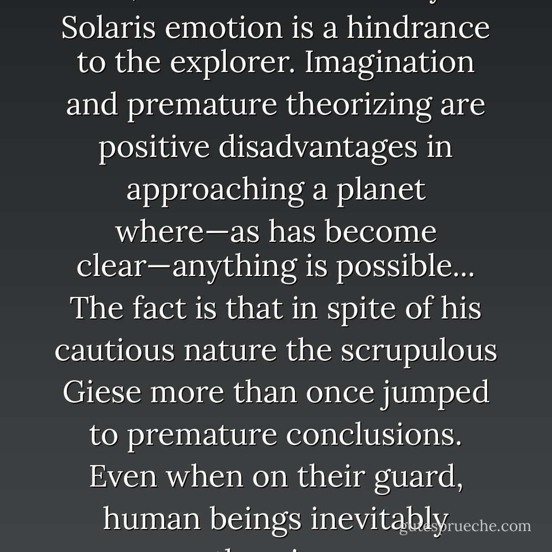 Giese was an unemotional man, but then in the study of Solaris emotion is a hindrance to the explorer. Imagination and premature theorizing are positive disadvantages in approaching a planet where—as has become clear—anything is possible... The fact is that in spite of his cautious nature the scrupulous Giese more than once jumped to premature conclusions. Even when on their guard, human beings inevitably theorize. - Stanisław Lem