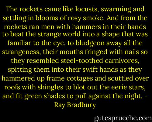 The rockets came like locusts, swarming and settling in blooms of rosy smoke. And from the rockets ran men with hammers in their hands to beat the strange world into a shape that was familiar to the eye, to bludgeon away all the strangeness, their mouths fringed with nails so they resembled steel-toothed carnivores, spitting them into their swift hands as they hammered up frame cottages and scuttled over roofs with shingles to blot out the eerie stars, and fit green shades to pull against the night. - Ray Bradbury
