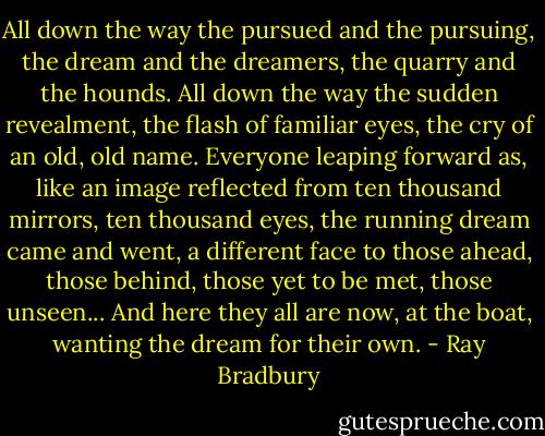 All down the way the pursued and the pursuing, the dream and the dreamers, the quarry and the hounds. All down the way the sudden revealment, the flash of familiar eyes, the cry of an old, old name. Everyone leaping forward as, like an image reflected from ten thousand mirrors, ten thousand eyes, the running dream came and went, a different face to those ahead, those behind, those yet to be met, those unseen... And here they all are now, at the boat, wanting the dream for their own. - Ray Bradbury