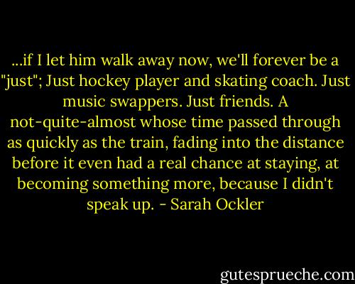 ...if I let him walk away now, we'll forever be a "just"; Just hockey player and skating coach. Just music swappers. Just friends. A not-quite-almost whose time passed through as quickly as the train, fading into the distance before it even had a real chance at staying, at becoming something more, because I didn't speak up. - Sarah Ockler