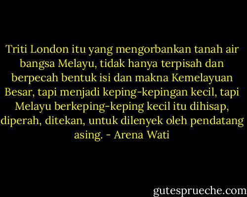 Triti London itu yang mengorbankan tanah air bangsa Melayu, tidak hanya terpisah dan berpecah bentuk isi dan makna Kemelayuan Besar, tapi menjadi keping-kepingan kecil, tapi Melayu berkeping-keping kecil itu dihisap, diperah, ditekan, untuk dilenyek oleh pendatang asing. - Arena Wati