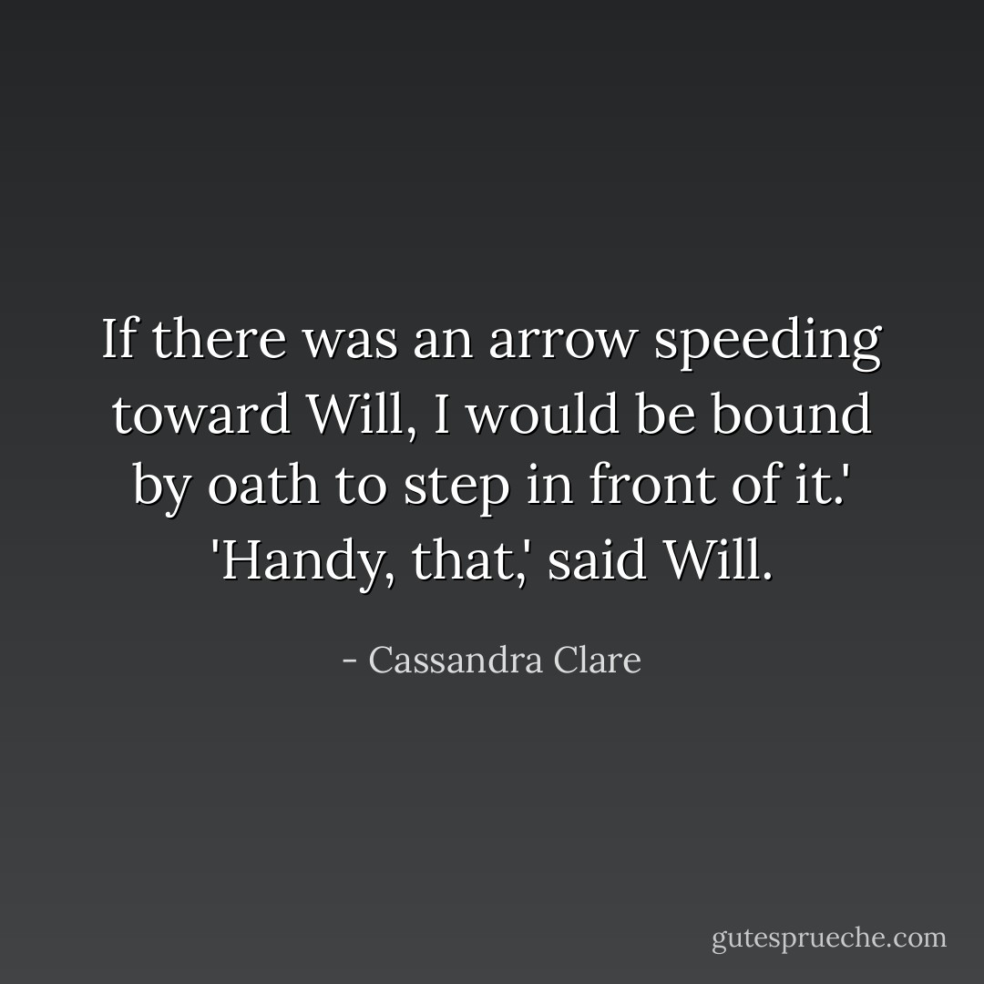 If there was an arrow speeding toward Will, I would be bound by oath to step in front of it.'<br />'Handy, that,' said Will. - Cassandra Clare