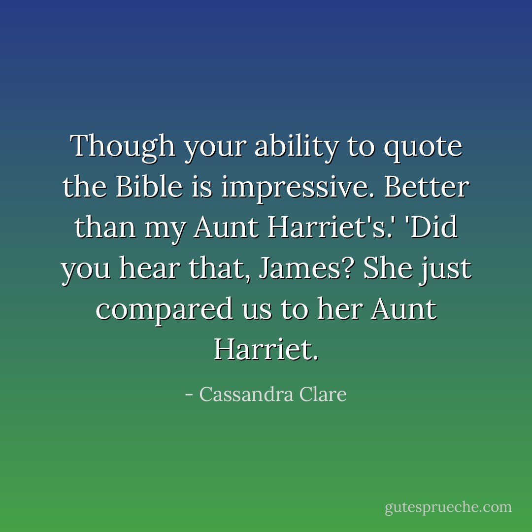 Though your ability to quote the Bible is impressive. Better than my Aunt Harriet's.'<br />'Did you hear that, James? She just compared us to her Aunt Harriet. - Cassandra Clare