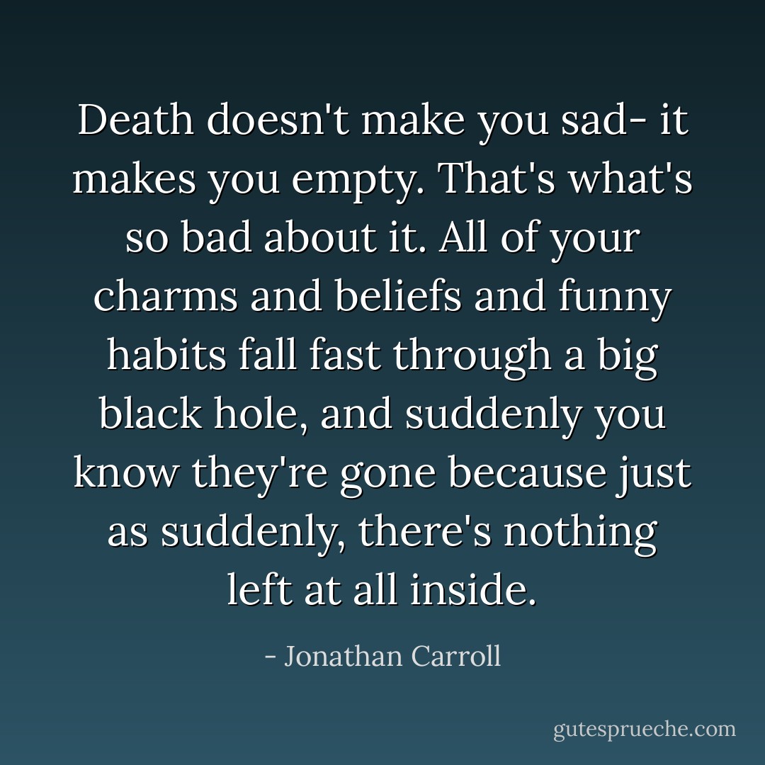 Death doesn't make you sad- it makes you empty. That's what's so bad about it. All of your charms and beliefs and funny habits fall fast through a big black hole, and suddenly you know they're gone because just as suddenly, there's nothing left at all inside. - Jonathan Carroll