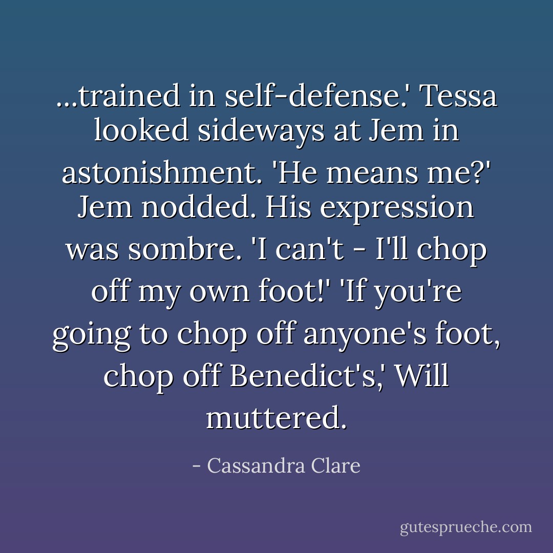 ...trained in self-defense.' Tessa looked sideways at Jem in astonishment. 'He means me?' Jem nodded. His expression was sombre. 'I can't - I'll chop off my own foot!'<br />'If you're going to chop off anyone's foot, chop off Benedict's,' Will muttered. - Cassandra Clare