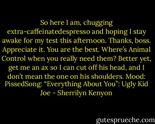So here I am, chugging extra-caffeinatedespresso and hoping I stay awake for my test this afternoon. Thanks, boss. Appreciate it. You are the best. Where’s Animal Control when you really need them? Better yet, get me an ax so I can cut off his head, and I don’t mean the one on his shoulders. Mood: PissedSong: “Everything About You”: Ugly Kid Joe - Sherrilyn Kenyon