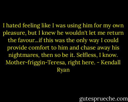 I hated feeling like I was using him for my own pleasure, but I knew he wouldn't let me return the favour...if this was the only way I could provide comfort to him and chase away his nightmares, then so be it. Selfless, I know. Mother-friggin-Teresa, right here. - Kendall Ryan