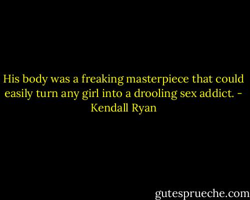 His body was a freaking masterpiece that could easily turn any girl into a drooling sex addict. - Kendall Ryan