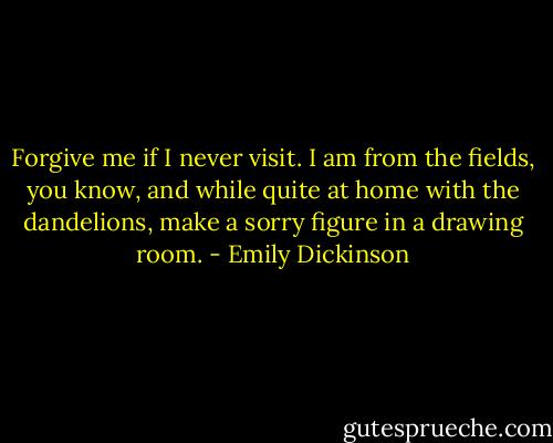 Forgive me if I never visit. I am from the fields, you know, and while quite at home with the dandelions, make a sorry figure in a drawing room. - Emily Dickinson