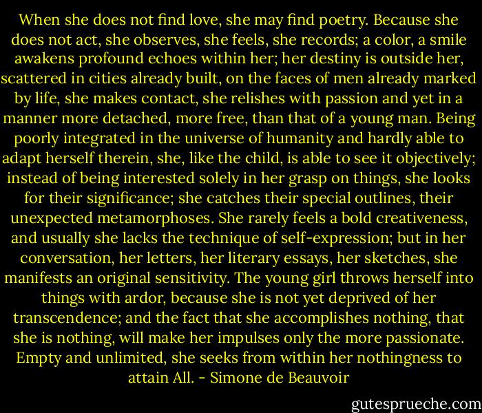 When she does not find love, she may find poetry. Because she does not act, she observes, she feels, she records; a color, a smile awakens profound echoes within her; her destiny is outside her, scattered in cities already built, on the faces of men already marked by life, she makes contact, she relishes with passion and yet in a manner more detached, more free, than that of a young man. Being poorly integrated in the universe of humanity and hardly able to adapt herself therein, she, like the child, is able to see it objectively; instead of being interested solely in her grasp on things, she looks for their significance; she catches their special outlines, their unexpected metamorphoses. She rarely feels a bold creativeness, and usually she lacks the technique of self-expression; but in her conversation, her letters, her literary essays, her sketches, she manifests an original sensitivity. The young girl throws herself into things with ardor, because she is not yet deprived of her transcendence; and the fact that she accomplishes nothing, that she is nothing, will make her impulses only the more passionate. Empty and unlimited, she seeks from within her nothingness to attain All. - Simone de Beauvoir