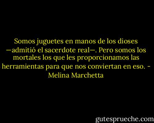 Somos juguetes en manos de los dioses —admitió el sacerdote real—. Pero somos los mortales los que les proporcionamos las herramientas para que nos conviertan en eso. - Melina Marchetta