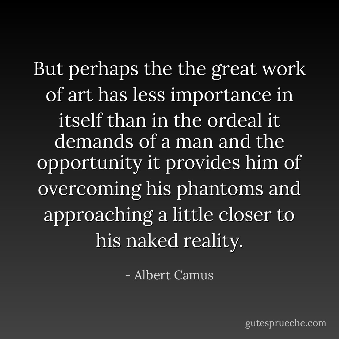 But perhaps the the great work of art has less importance in itself than in the ordeal it demands of a man and the opportunity it provides him of overcoming his phantoms and approaching a little closer to his naked reality. - Albert Camus