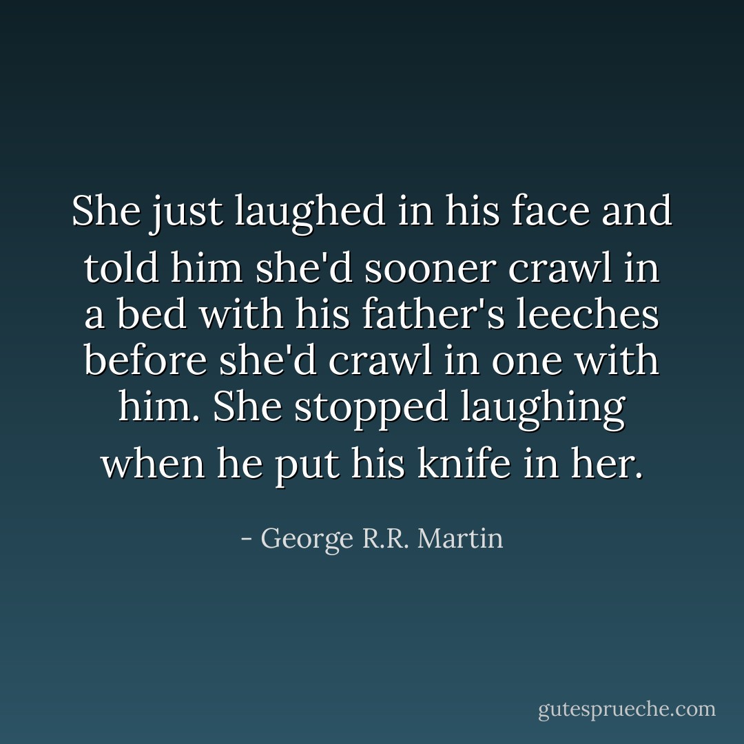 She just laughed in his face and told him she'd sooner crawl in a bed with his father's leeches before she'd crawl in one with him. She stopped laughing when he put his knife in her. - George R.R. Martin