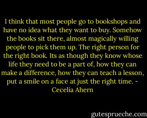 I think that most people go to bookshops and have no idea what they want to buy. Somehow the books sit there, almost magically willing people to pick them up. The right person for the right book. Its as though they know whose life they need to be a part of, how they can make a difference, how they can teach a lesson, put a smile on a face at just the right time. - Cecelia Ahern