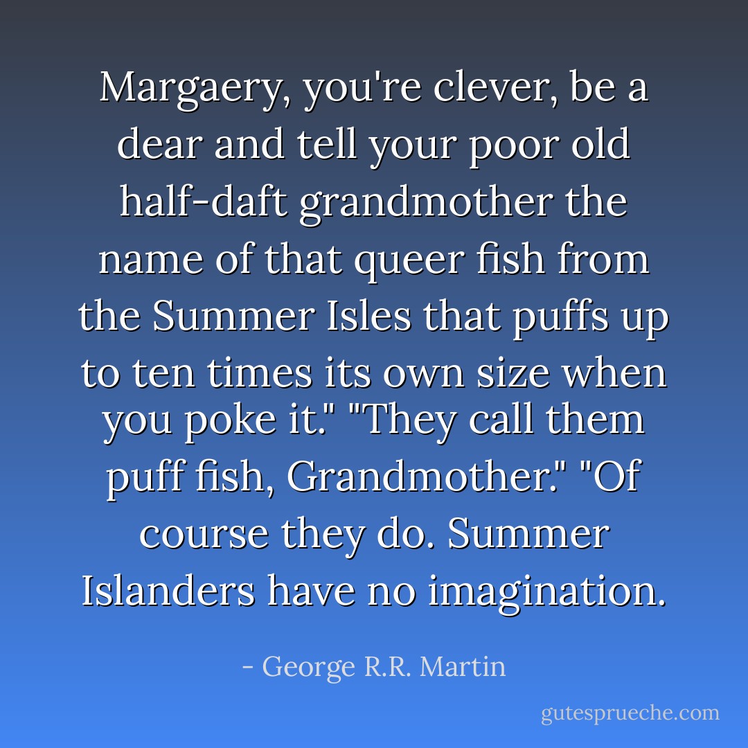 Margaery, you're clever, be a dear and tell your poor old half-daft grandmother the name of that queer fish from the Summer Isles that puffs up to ten times its own size when you poke it."<br />"They call them puff fish, Grandmother."<br />"Of course they do. Summer Islanders have no imagination. - George R.R. Martin