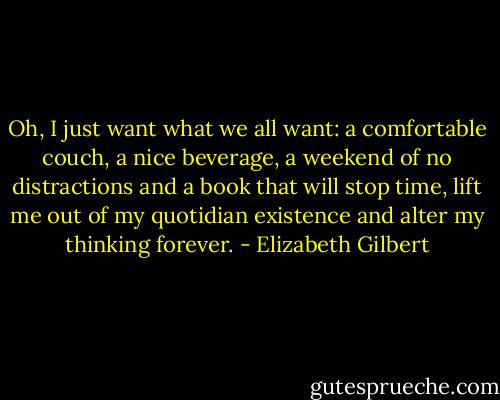 Oh, I just want what we all want: a comfortable couch, a nice beverage, a weekend of no distractions and a book that will stop time, lift me out of my quotidian existence and alter my thinking forever. - Elizabeth Gilbert