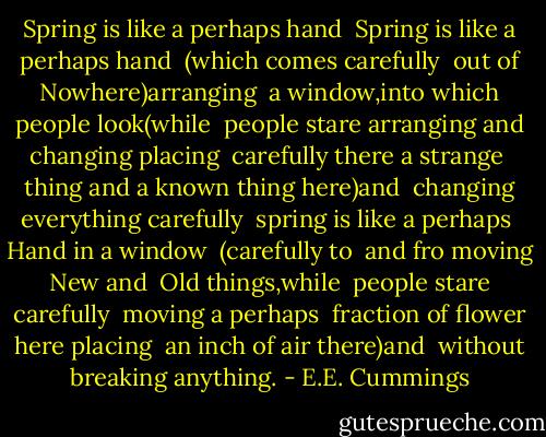 Spring is like a perhaps hand<br /><br />Spring is like a perhaps hand <br />(which comes carefully <br />out of Nowhere)arranging <br />a window,into which people look(while <br />people stare<br />arranging and changing placing <br />carefully there a strange <br />thing and a known thing here)and<br /><br />changing everything carefully<br /><br />spring is like a perhaps <br />Hand in a window <br />(carefully to <br />and fro moving New and <br />Old things,while <br />people stare carefully <br />moving a perhaps <br />fraction of flower here placing <br />an inch of air there)and<br /><br />without breaking anything. - E.E. Cummings