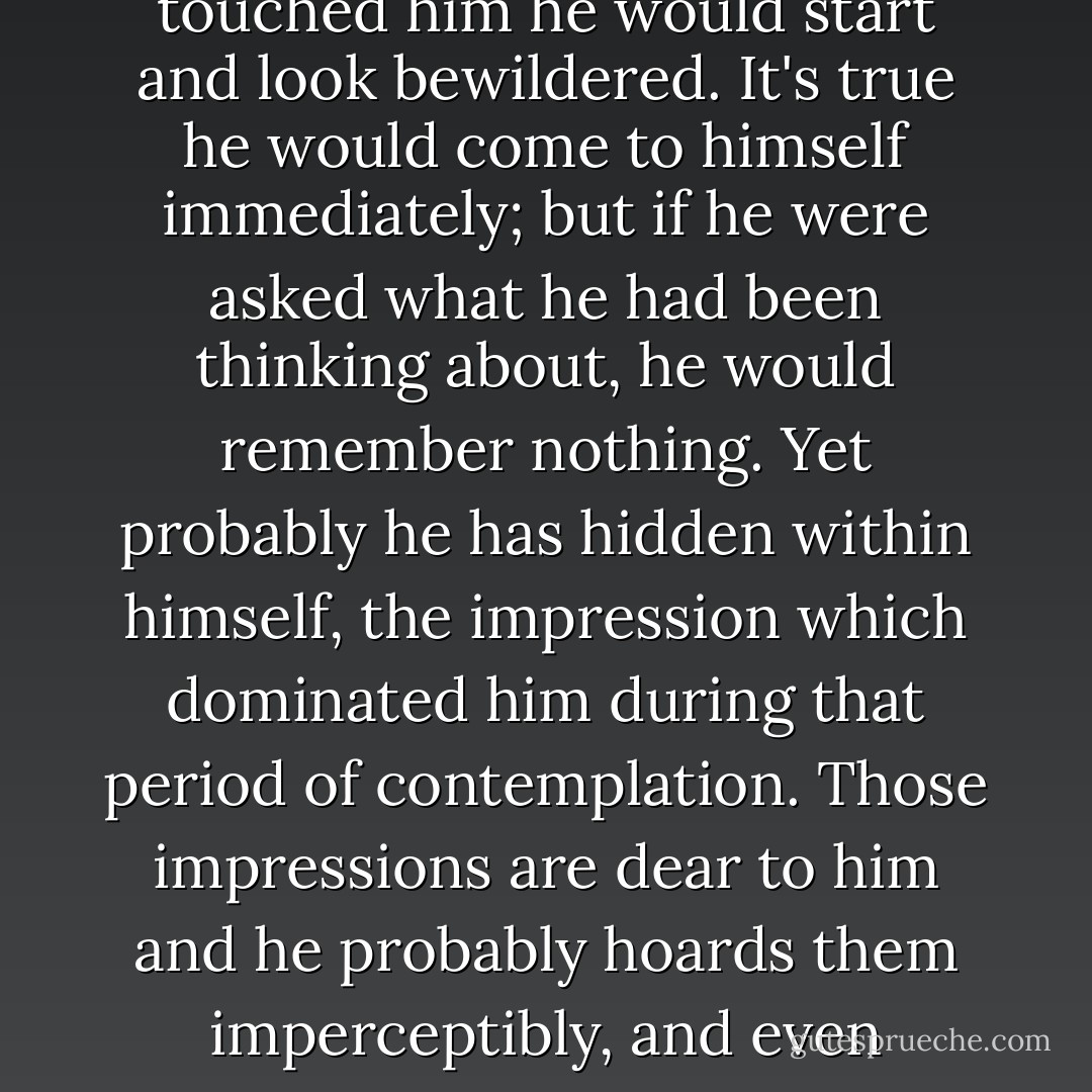There is a remarkable picture called 'Contemplation.' It shows a forest in winter and on a roadway through the forest, in absolute solitude, stands a peasant in a torn kaftan and bark shoes. he stands, as it were, lost in thought. Yet he is not thinking: he is "contemplating." If anyone touched him he would start and look bewildered. It's true he would come to himself immediately; but if he were asked what he had been thinking about, he would remember nothing. Yet probably he has hidden within himself, the impression which dominated him during that period of contemplation. Those impressions are dear to him and he probably hoards them imperceptibly, and even unconsciously. How and why, of course, he does not know. He may suddenly, after hoarding impressions for many years, abandon everything and go off to Jerusalem on a pilgrimage. Or he may suddenly set fire to his native village. Or he may do both. - Fyodor Dostoevsky