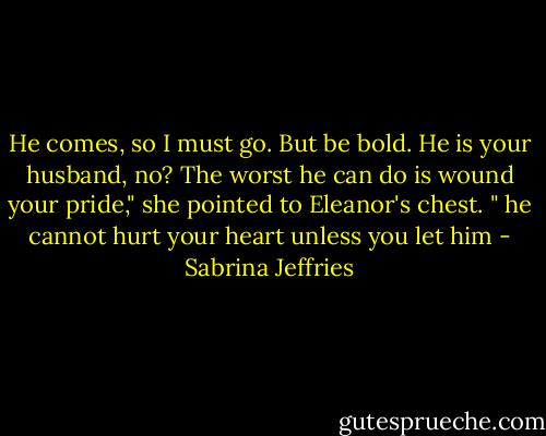 He comes, so I must go. But be bold. He is your husband, no? The worst he can do is wound your pride," she pointed to Eleanor's chest. " he cannot hurt your heart unless you let him - Sabrina Jeffries