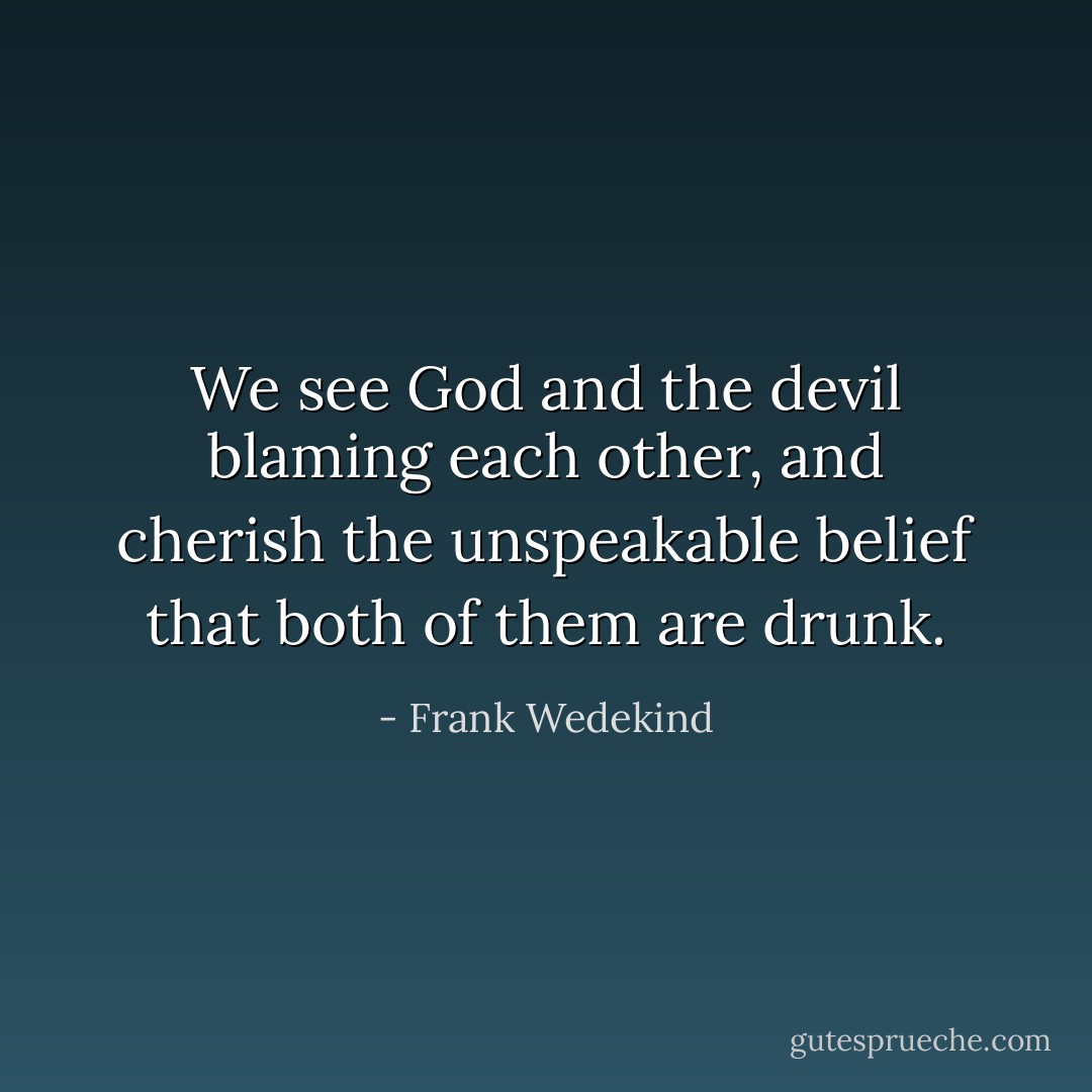 We see God and the devil blaming each other, and cherish the unspeakable belief that both of them are drunk. - Frank Wedekind