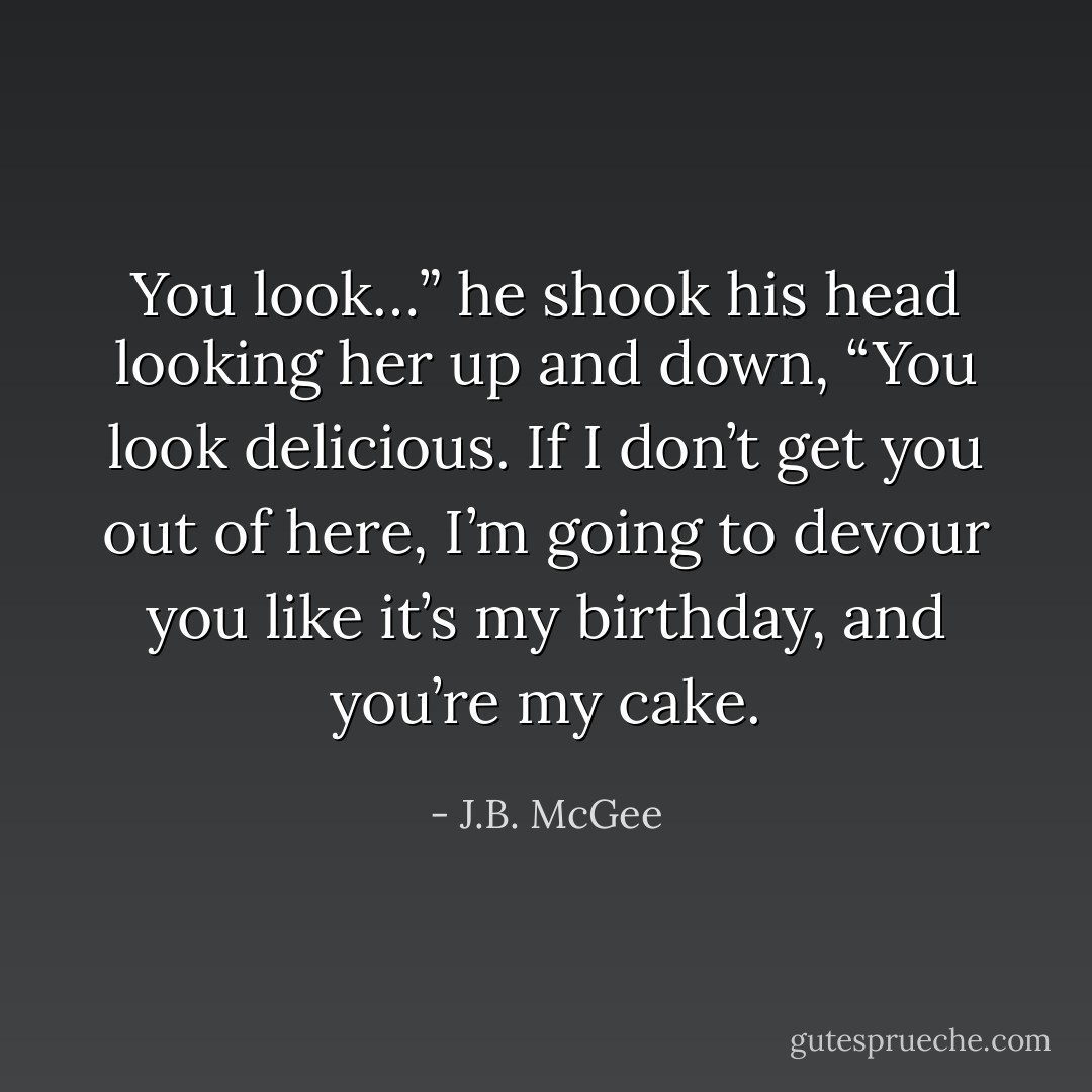 You look…” he shook his head looking her up and down, “You look delicious. If I don’t get you out of here, I’m going to devour you like it’s my birthday, and you’re my cake. - J.B. McGee
