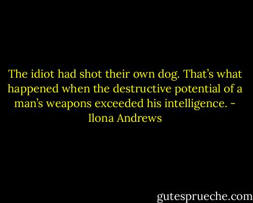 The idiot had shot their own dog. That’s what happened when the destructive potential of a man’s weapons exceeded his intelligence. - Ilona Andrews