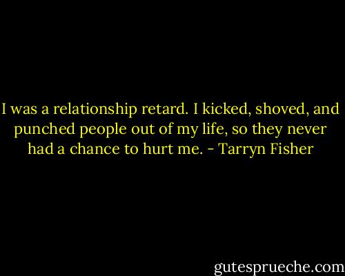 I was a relationship retard. I kicked, shoved, and punched people out of my life, so they never had a chance to hurt me. - Tarryn Fisher