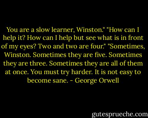 You are a slow learner, Winston."<br />"How can I help it? How can I help but see what is in front of my eyes? Two and two are four."<br />"Sometimes, Winston. Sometimes they are five. Sometimes they are three. Sometimes they are all of them at once. You must try harder. It is not easy to become sane. - George Orwell