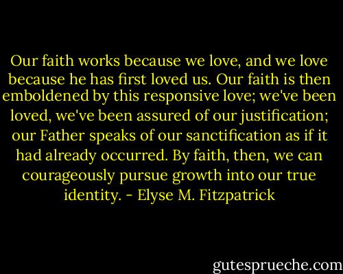 Our faith works because we love, and we love because he has first loved us. Our faith is then emboldened by this responsive love; we've been loved, we've been assured of our justification; our Father speaks of our sanctification as if it had already occurred. By faith, then, we can courageously pursue growth into our true identity. - Elyse M. Fitzpatrick