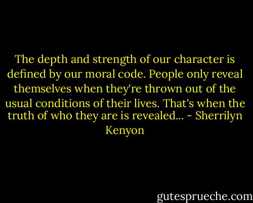 The depth and strength of our character is defined by our moral code. People only reveal themselves when they're thrown out of the usual conditions of their lives. That's when the truth of who they are is revealed... - Sherrilyn Kenyon