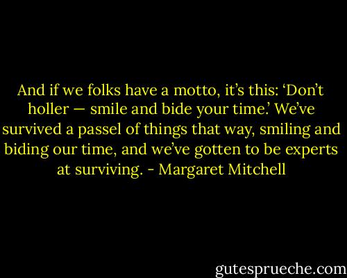And if we folks have a motto, it’s this: ‘Don’t holler — smile and bide your time.’ We’ve survived a passel of things that way, smiling and biding our time, and we’ve gotten to be experts at surviving. - Margaret Mitchell