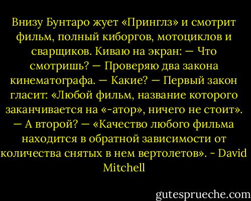 Внизу Бунтаро жует «Принглз» и смотрит фильм, полный киборгов, мотоциклов и сварщиков.<br />Киваю на экран:<br />— Что смотришь?<br />— Проверяю два закона кинематографа.<br />— Какие?<br />— Первый закон гласит: «Любой фильм, название которого заканчивается на «-атор», ничего не стоит».<br />— А второй?<br />— «Качество любого фильма находится в обратной зависимости от количества снятых в нем вертолетов». - David Mitchell
