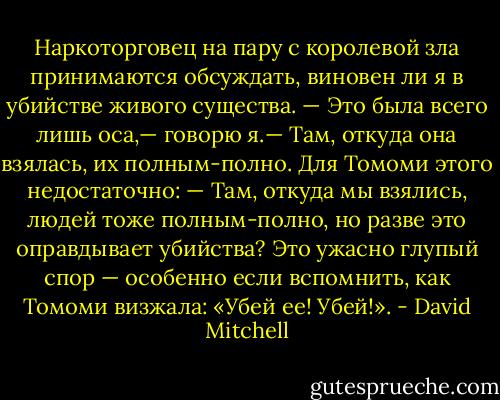 Наркоторговец на пару с королевой зла принимаются обсуждать, виновен ли я в убийстве живого существа.<br />— Это была всего лишь оса,— говорю я.— Там, откуда она взялась, их полным-полно.<br />Для Томоми этого недостаточно:<br />— Там, откуда мы взялись, людей тоже полным-полно, но разве это оправдывает убийства?<br />Это ужасно глупый спор — особенно если вспомнить, как Томоми визжала: «Убей ее! Убей!». - David Mitchell
