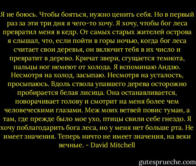 Я не боюсь. Чтобы бояться, нужно ценить себя. Но в первый раз за эти три дня я чего-то хочу. Я хочу, чтобы бог леса превратил меня в кедр. От самых старых жителей острова я слышал, что, если пойти в горы ночью, когда бог леса считает свои деревья, он включит тебя в их число и превратит в дерево. Кричат звери, сгущается темнота, пальцы ног немеют от холода. Я вспоминаю Андзю. Несмотря на холод, засыпаю. Несмотря на усталость, просыпаюсь. Вдоль ствола упавшего дерева осторожно пробирается белая лисица. Она останавливается, поворачивает голову и смотрит на меня более чем человеческими глазами. Меж моих ветвей повис туман, а там, где прежде было мое ухо, птицы свили себе гнездо. Я хочу поблагодарить бога леса, но у меня нет больше рта. Не имеет значения. Теперь ничто не имеет значения, на веки вечные. - David Mitchell