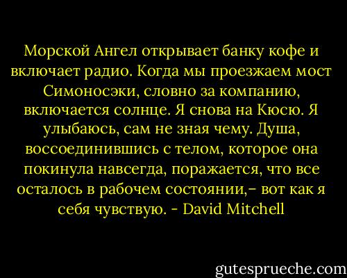 Морской Ангел открывает банку кофе и включает радио. Когда мы проезжаем мост Симоносэки, словно за компанию, включается солнце. Я снова на Кюсю. Я улыбаюсь, сам не зная чему. Душа, воссоединившись с телом, которое она покинула навсегда, поражается, что все осталось в рабочем состоянии,– вот как я себя чувствую. - David Mitchell