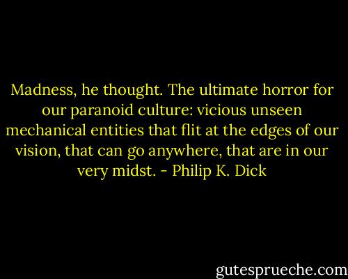 Madness, he thought. The ultimate horror for our para­noid culture: vicious unseen mechanical entities that flit at the edges of our vision, that can go anywhere, that are in our very midst. - Philip K. Dick