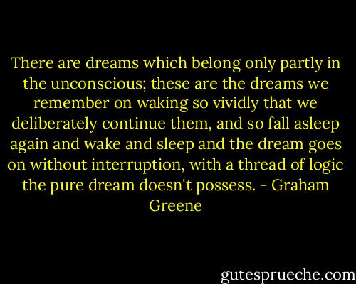 There are dreams which belong only partly in the unconscious; these are the dreams we remember on waking so vividly that we deliberately continue them, and so fall asleep again and wake and sleep and the dream goes on without interruption, with a thread of logic the pure dream doesn't possess. - Graham Greene