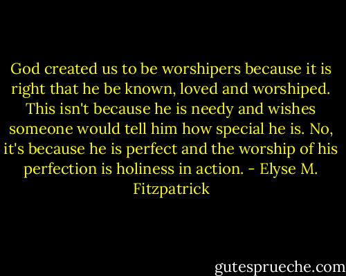 God created us to be worshipers because it is right that he be known, loved and worshiped. This isn't because he is needy and wishes someone would tell him how special he is. No, it's because he is perfect and the worship of his perfection is holiness in action. - Elyse M. Fitzpatrick