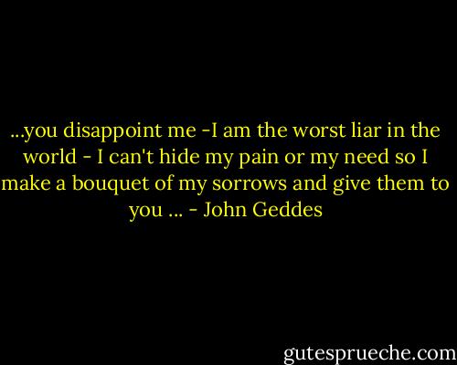 ...you disappoint me -I am the worst liar in the world - I can't hide my pain or my need so I make a bouquet of my sorrows and give them to you ... - John Geddes