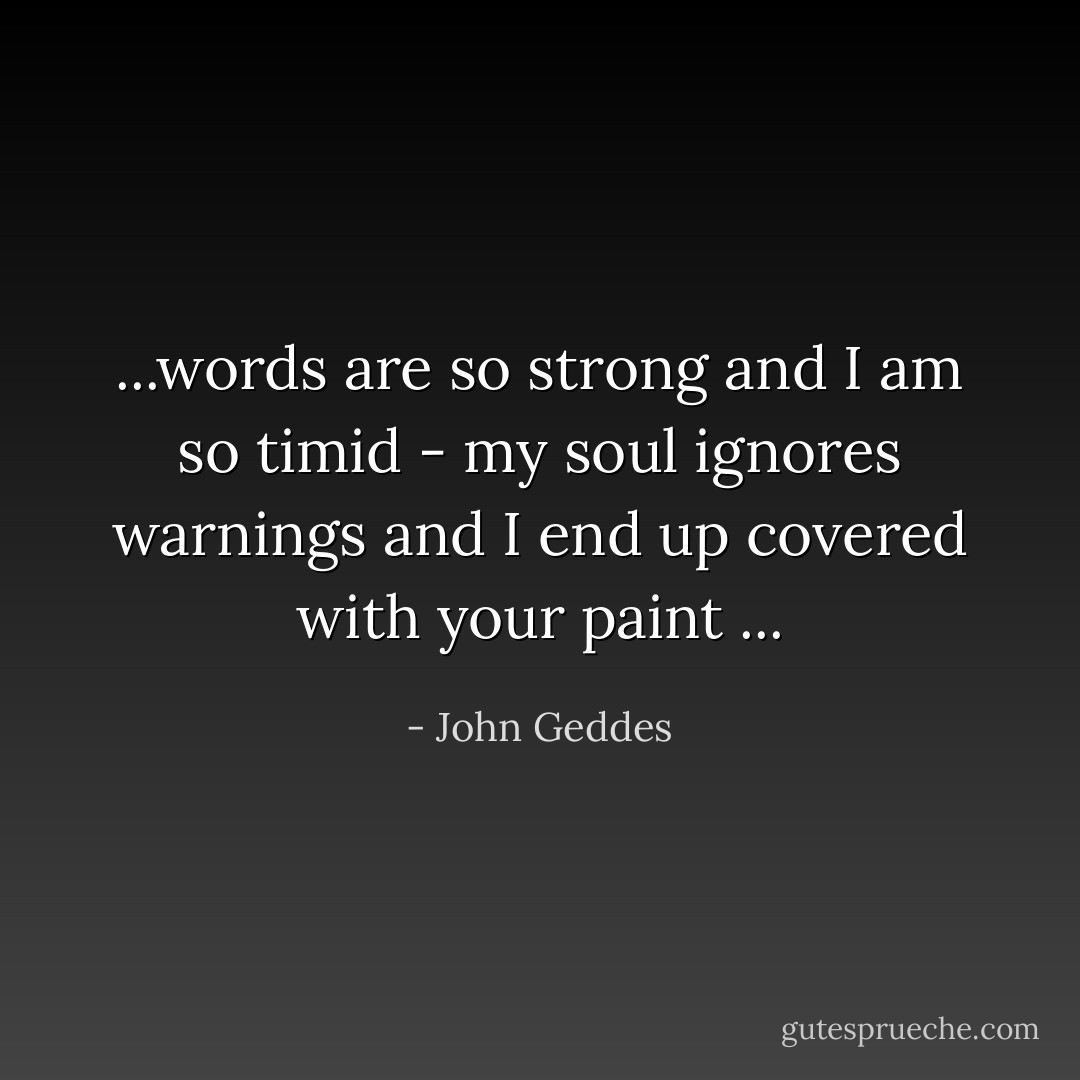 ...words are so strong and I am so timid - my soul ignores warnings and I end up covered with your paint ... - John Geddes