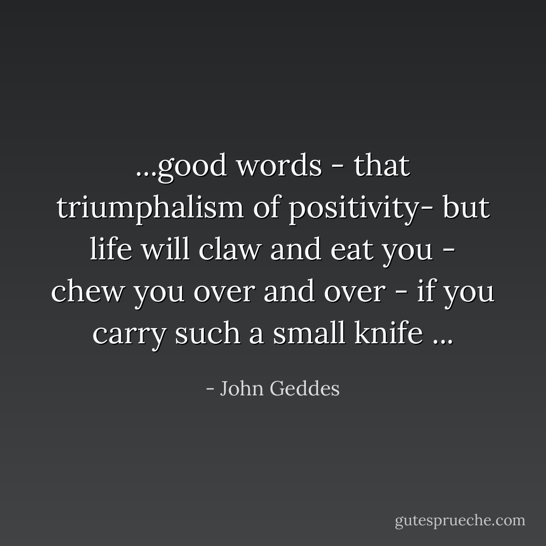 ...good words - that triumphalism of positivity- but life will claw and eat you - chew you over and over - if you carry such a small knife ... - John Geddes