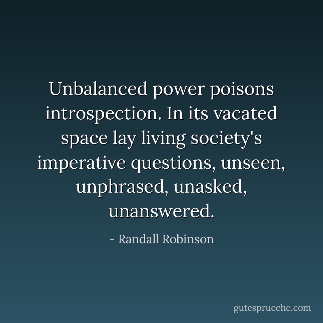 Unbalanced power poisons introspection. In its vacated space lay living society's imperative questions, unseen, unphrased, unasked, unanswered. - Randall Robinson